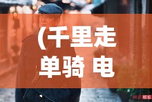 (千里走单骑 电影) 《千里走单骑：英勇孤独的呼唤，逐风而行的极致挑战》——探索一人独征远景与内心坚韧的双重奏